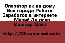 Оператор пк на дому - Все города Работа » Заработок в интернете   . Марий Эл респ.,Йошкар-Ола г.